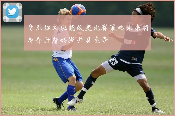 肯尼称文班能改变比赛策略未来将与乔丹詹姆斯并肩竞争