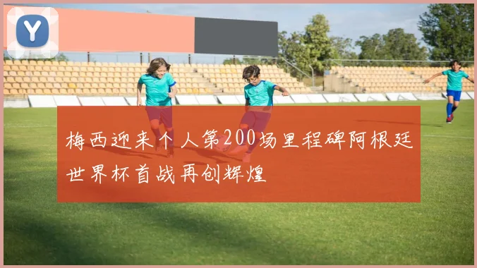 梅西迎来个人第200场里程碑阿根廷世界杯首战再创辉煌