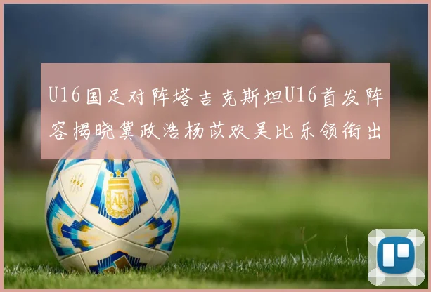 U16国足对阵塔吉克斯坦U16首发阵容揭晓冀政浩杨苡欢吴比乐领衔出战