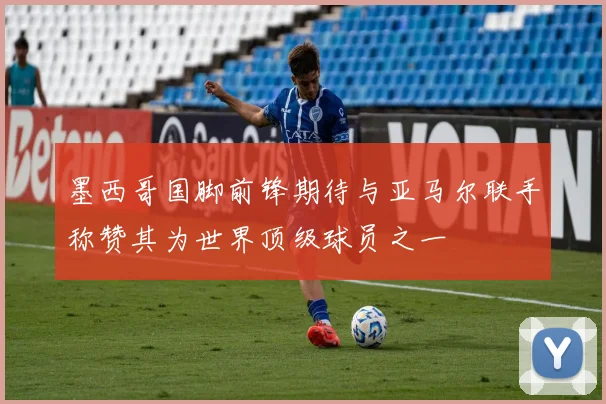 墨西哥国脚前锋期待与亚马尔联手称赞其为世界顶级球员之一