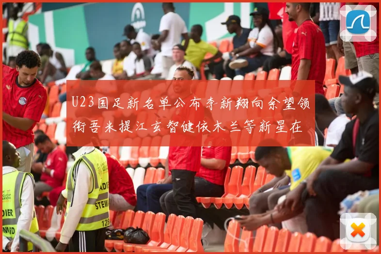 U23国足新名单公布李新翔向余望领衔吾米提江玄智健依木兰等新星在列