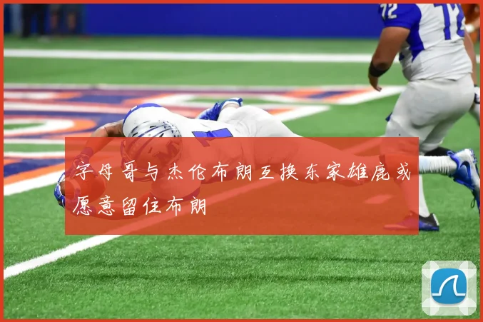 字母哥与杰伦布朗互换东家雄鹿或愿意留住布朗