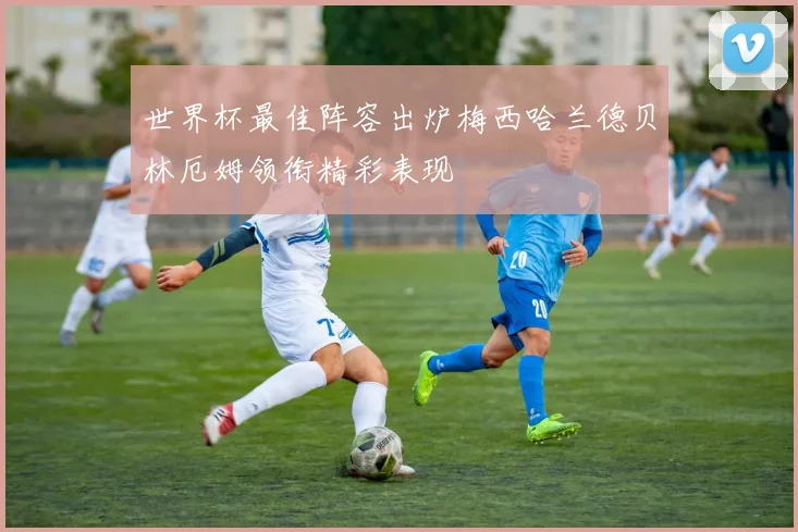 世界杯最佳阵容出炉梅西哈兰德贝林厄姆领衔精彩表现