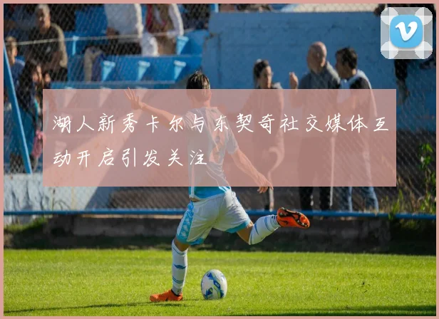 湖人新秀卡尔与东契奇社交媒体互动开启引发关注