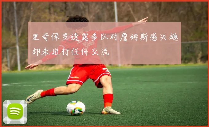 里奇保罗透露多队对詹姆斯感兴趣却未进行任何交流