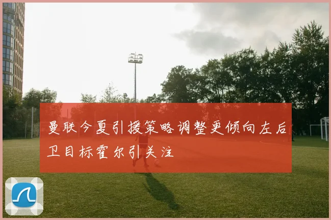 曼联今夏引援策略调整更倾向左后卫目标霍尔引关注