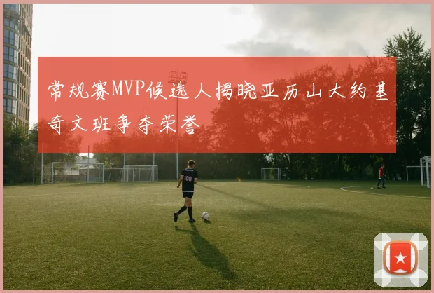 常规赛MVP候选人揭晓亚历山大约基奇文班争夺荣誉