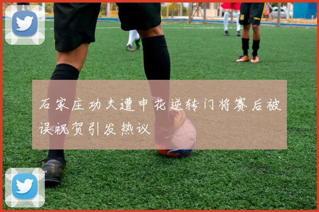 石家庄功夫遭申花逆转门将赛后被误祝贺引发热议
